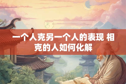 一个人克另一个人的表现 相克的人如何化解