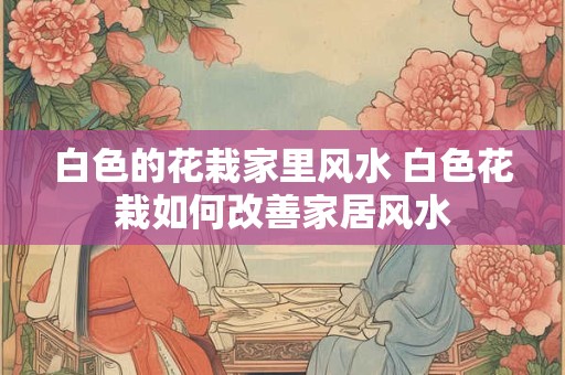 白色的花栽家里风水 白色花栽如何改善家居风水