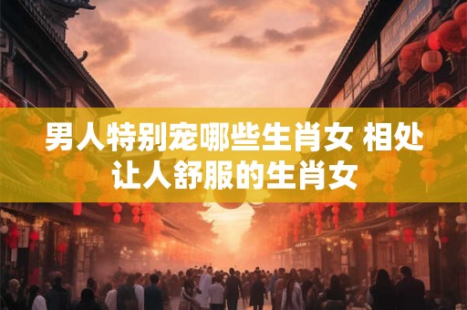 男人特别宠哪些生肖女 相处让人舒服的生肖女
