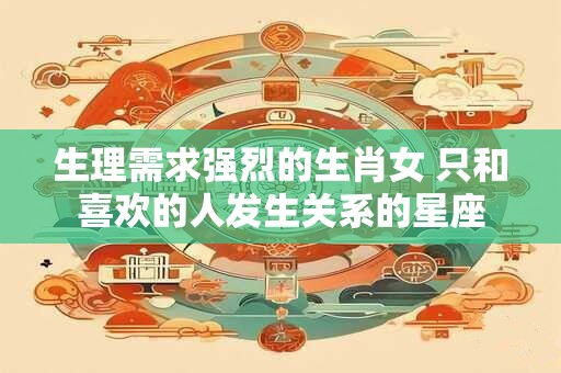 生理需求强烈的生肖女 只和喜欢的人发生关系的星座