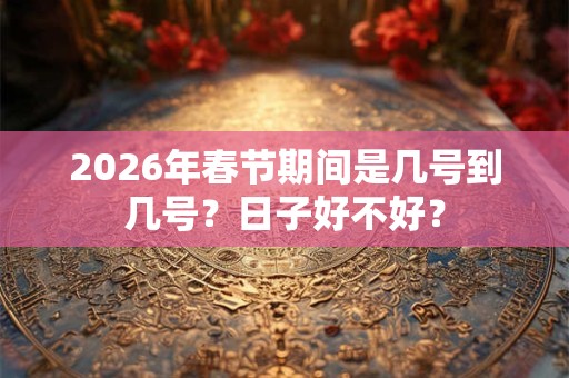 2026年春节期间是几号到几号？日子好不好？