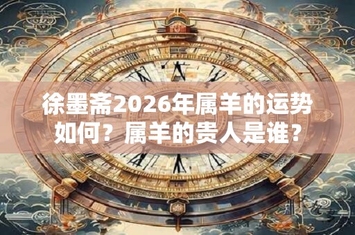 徐墨斋2026年属羊的运势如何？属羊的贵人是谁？