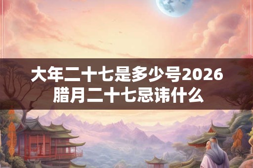 大年二十七是多少号2026 腊月二十七忌讳什么