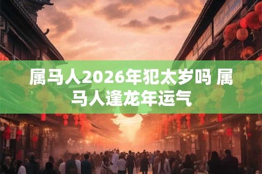 属马人2026年犯太岁吗 属马人逢龙年运气