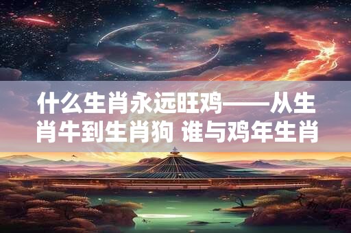 什么生肖永远旺鸡——从生肖牛到生肖狗 谁与鸡年生肖最和谐