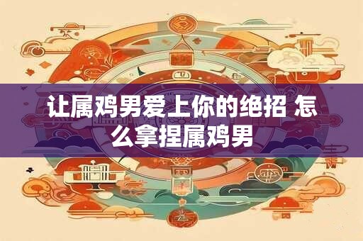 让属鸡男爱上你的绝招 怎么拿捏属鸡男