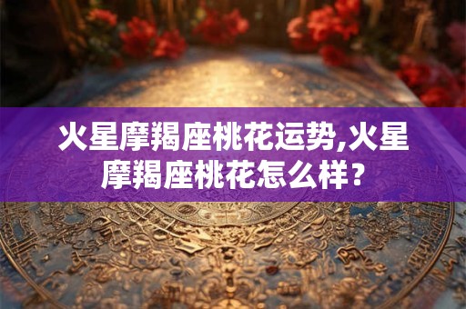 火星摩羯座桃花运势,火星摩羯座桃花怎么样？