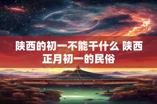 陕西的初一不能干什么 陕西正月初一的民俗
