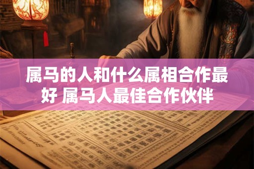 属马的人和什么属相合作最好 属马人最佳合作伙伴 属马的人和什么属相合作最好 属马人最佳合作伙伴
