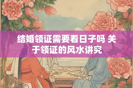 结婚领证需要看日子吗 关于领证的风水讲究