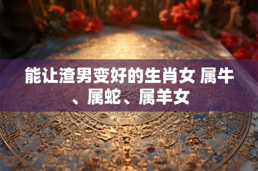 能让渣男变好的生肖女 属牛、属蛇、属羊女