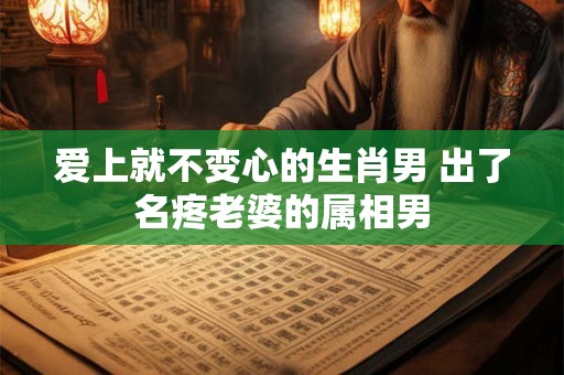 爱上就不变心的生肖男 出了名疼老婆的属相男
