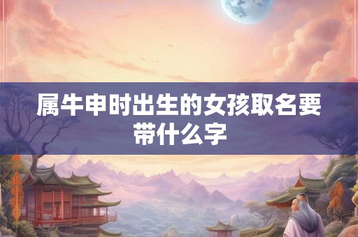 属牛申时出生的女孩取名要带什么字 属牛申时出生的女孩取名要带什么字