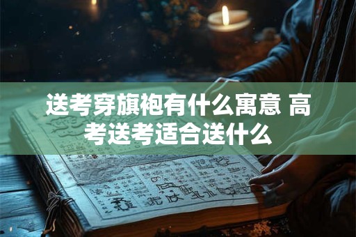 送考穿旗袍有什么寓意 高考送考适合送什么