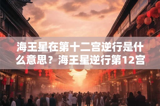 海王星在第十二宫逆行是什么意思？海王星逆行第12宫代表什么？