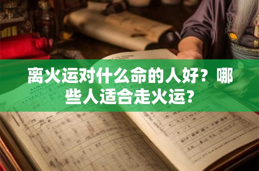 离火运对什么命的人好?哪些人适合走火运? 离火运对什么命的人好?哪些人适合走火运?