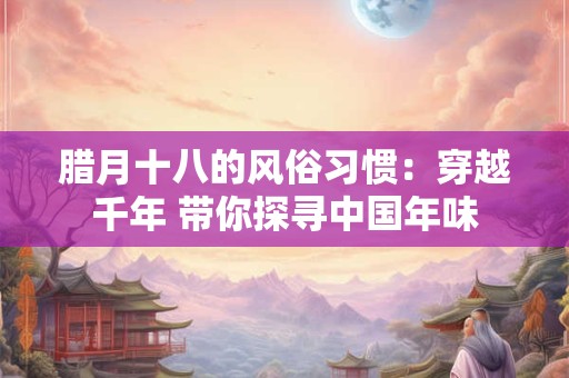 腊月十八的风俗习惯：穿越千年 带你探寻中国年味