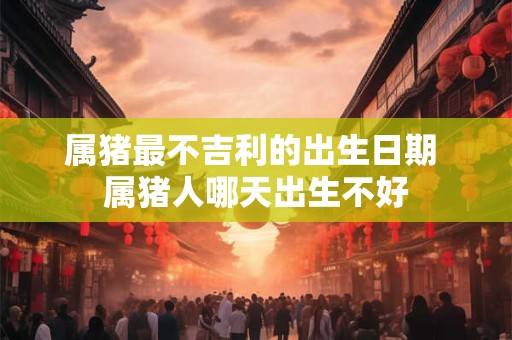 属猪最不吉利的出生日期 属猪人哪天出生不好