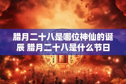 腊月二十八是哪位神仙的诞辰 腊月二十八是什么节日