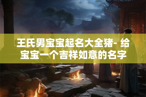 王氏男宝宝起名大全猪- 给宝宝一个吉祥如意的名字