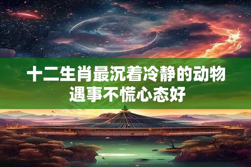 十二生肖最沉着冷静的动物 遇事不慌心态好