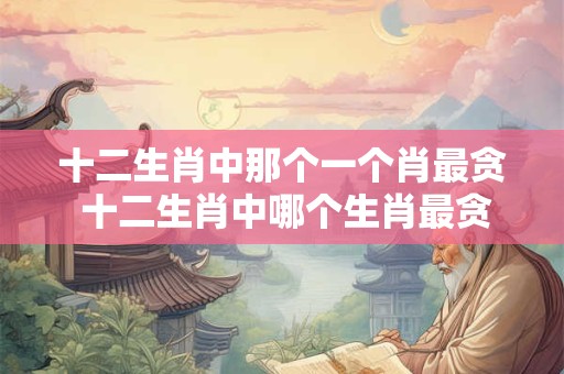 十二生肖中那个一个肖最贪 十二生肖中哪个生肖最贪