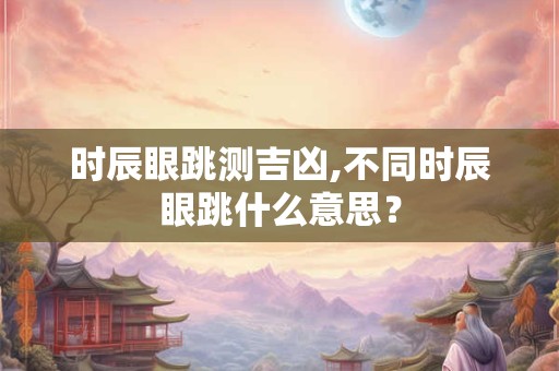 时辰眼跳测吉凶,不同时辰眼跳什么意思？
