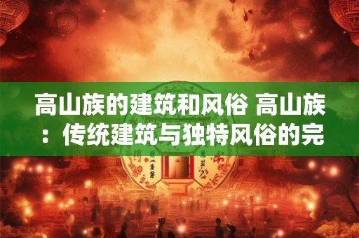 高山族的建筑和风俗 高山族：传统建筑与独特风俗的完美融合