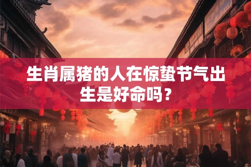 生肖属猪的人在惊蛰节气出生是好命吗？