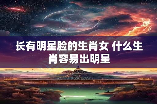 长有明星脸的生肖女 什么生肖容易出明星