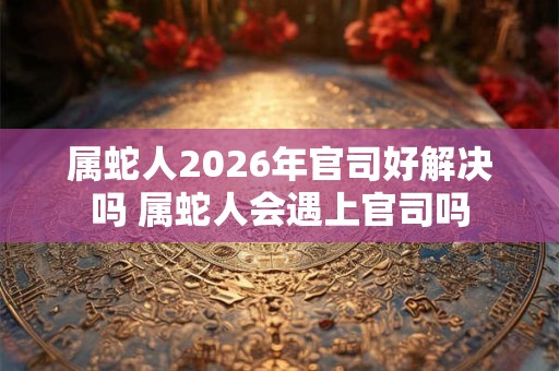 属蛇人2026年官司好解决吗 属蛇人会遇上官司吗