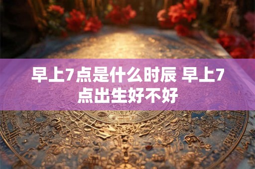 早上7点是什么时辰 早上7点出生好不好