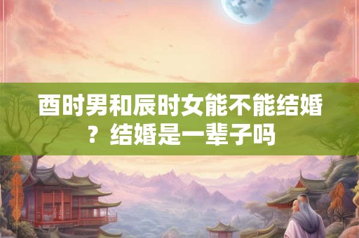 酉时男和辰时女能不能结婚？结婚是一辈子吗