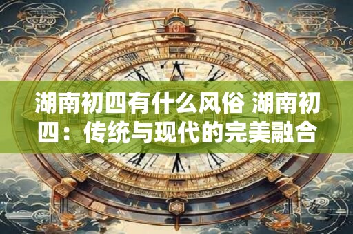 湖南初四有什么风俗 湖南初四：传统与现代的完美融合