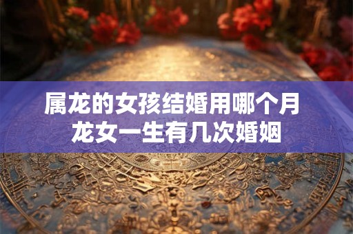 属龙的女孩结婚用哪个月 龙女一生有几次婚姻