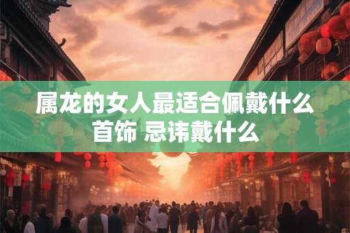 属龙的女人最适合佩戴什么首饰 忌讳戴什么