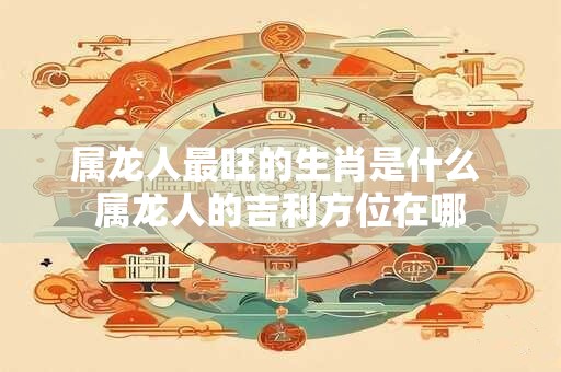 属龙人最旺的生肖是什么 属龙人的吉利方位在哪
