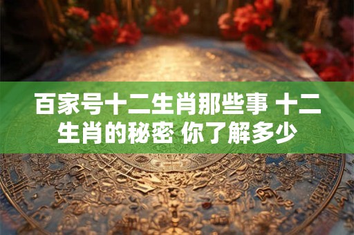百家号十二生肖那些事 十二生肖的秘密 你了解多少