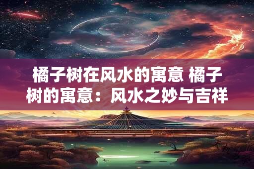 橘子树在风水的寓意 橘子树的寓意：风水之妙与吉祥之谜
