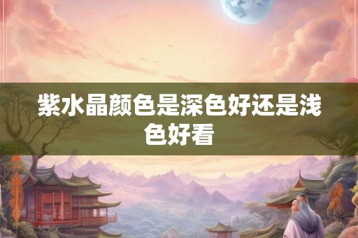 紫水晶颜色是深色好还是浅色好看