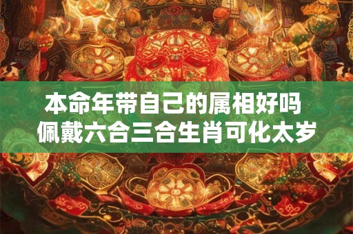 本命年带自己的属相好吗 佩戴六合三合生肖可化太岁