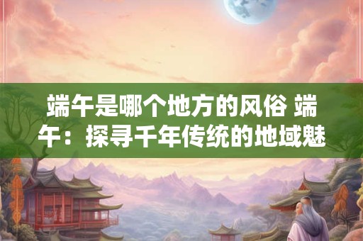 端午是哪个地方的风俗 端午：探寻千年传统的地域魅力