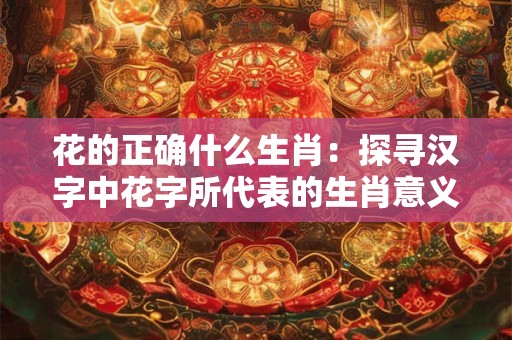 花的正确什么生肖：探寻汉字中花字所代表的生肖意义