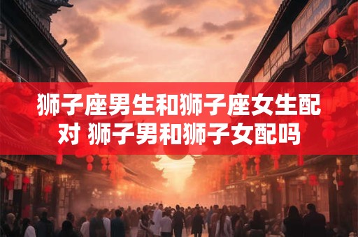 狮子座男生和狮子座女生配对 狮子男和狮子女配吗