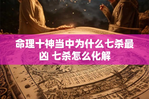 命理十神当中为什么七杀最凶 七杀怎么化解