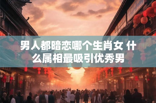 男人都暗恋哪个生肖女 什么属相最吸引优秀男