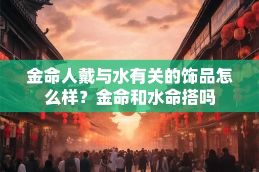 金命人戴与水有关的饰品怎么样？金命和水命搭吗