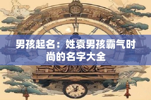 男孩起名：姓袁男孩霸气时尚的名字大全