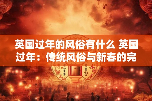 英国过年的风俗有什么 英国过年：传统风俗与新春的完美融合