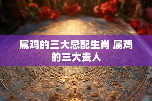 属鸡的三大忌配生肖 属鸡的三大贵人